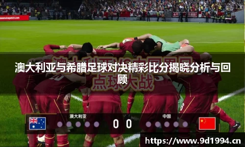 澳大利亚与希腊足球对决精彩比分揭晓分析与回顾