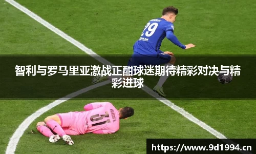 智利与罗马里亚激战正酣球迷期待精彩对决与精彩进球