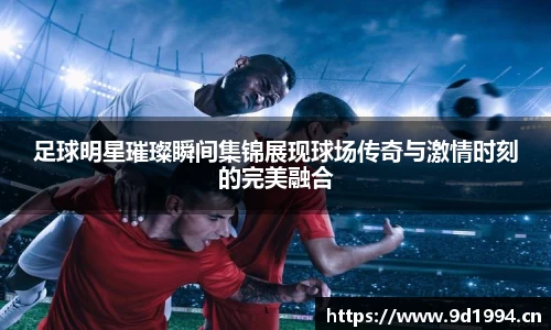 足球明星璀璨瞬间集锦展现球场传奇与激情时刻的完美融合