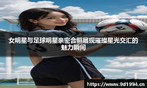 女明星与足球明星亲密合照展现璀璨星光交汇的魅力瞬间